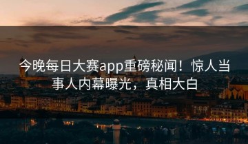 今晚每日大赛app重磅秘闻！惊人当事人内幕曝光，真相大白