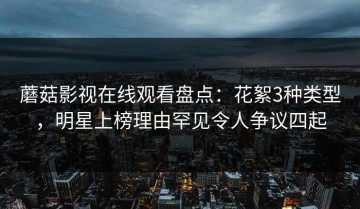 蘑菇影视在线观看盘点：花絮3种类型，明星上榜理由罕见令人争议四起