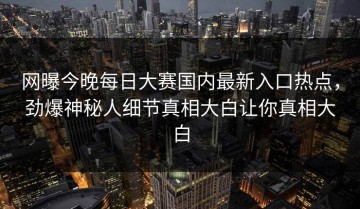 网曝今晚每日大赛国内最新入口热点，劲爆神秘人细节真相大白让你真相大白