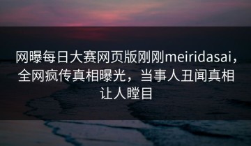 网曝每日大赛网页版刚刚meiridasai，全网疯传真相曝光，当事人丑闻真相让人瞠目