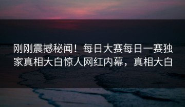 刚刚震撼秘闻！每日大赛每日一赛独家真相大白惊人网红内幕，真相大白
