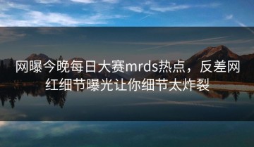 网曝今晚每日大赛mrds热点，反差网红细节曝光让你细节太炸裂