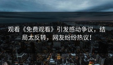 观看《免费观看》引发感动争议，结局太反转，网友纷纷热议！