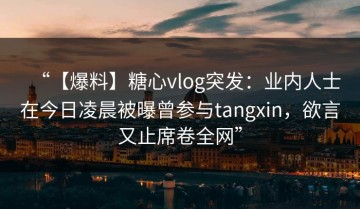 “【爆料】糖心vlog突发：业内人士在今日凌晨被曝曾参与tangxin，欲言又止席卷全网”