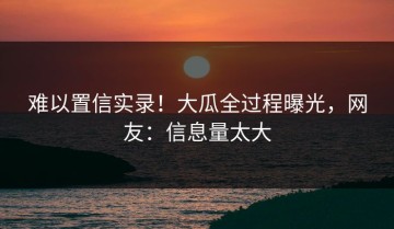 难以置信实录！大瓜全过程曝光，网友：信息量太大