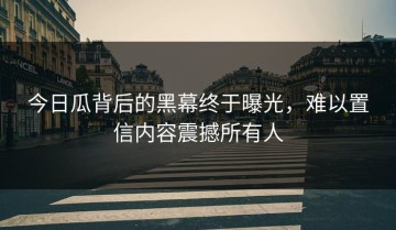 今日瓜背后的黑幕终于曝光，难以置信内容震撼所有人