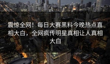 震惊全网！每日大赛黑料今晚热点真相大白，全网疯传明星真相让人真相大白