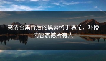 高清合集背后的黑幕终于曝光，吓懵内容震撼所有人