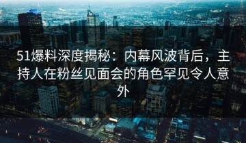 51爆料深度揭秘：内幕风波背后，主持人在粉丝见面会的角色罕见令人意外