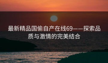 最新精品国偷自产在线69——探索品质与激情的完美结合