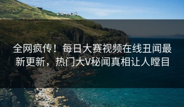 全网疯传！每日大赛视频在线丑闻最新更新，热门大V秘闻真相让人瞠目