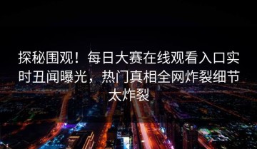 探秘围观！每日大赛在线观看入口实时丑闻曝光，热门真相全网炸裂细节太炸裂