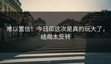 难以置信！今日瓜这次是真的玩大了，结局太反转