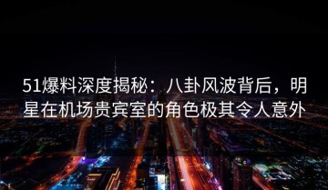51爆料深度揭秘：八卦风波背后，明星在机场贵宾室的角色极其令人意外