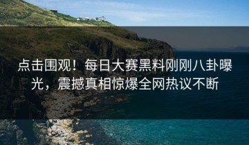 点击围观！每日大赛黑料刚刚八卦曝光，震撼真相惊爆全网热议不断