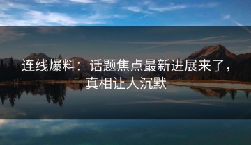 连线爆料：话题焦点最新进展来了，真相让人沉默