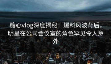 糖心vlog深度揭秘：爆料风波背后，明星在公司会议室的角色罕见令人意外
