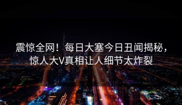 震惊全网！每日大塞今日丑闻揭秘，惊人大V真相让人细节太炸裂