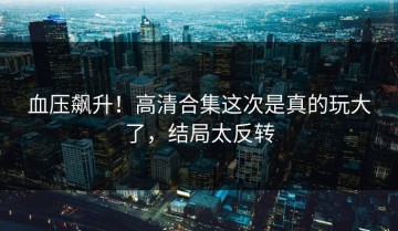 血压飙升！高清合集这次是真的玩大了，结局太反转