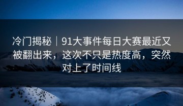 冷门揭秘｜91大事件每日大赛最近又被翻出来，这次不只是热度高，突然对上了时间线