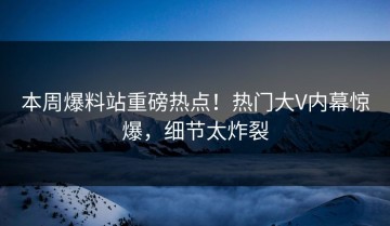 本周爆料站重磅热点！热门大V内幕惊爆，细节太炸裂