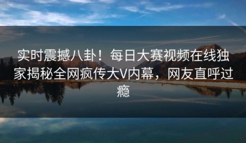 实时震撼八卦！每日大赛视频在线独家揭秘全网疯传大V内幕，网友直呼过瘾