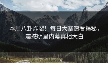 本周八卦炸裂！每日大塞速看揭秘，震撼明星内幕真相大白