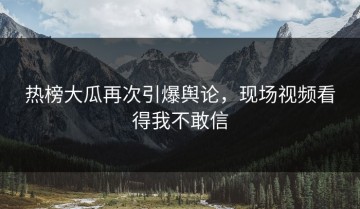 热榜大瓜再次引爆舆论，现场视频看得我不敢信