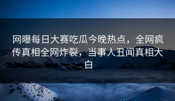 网曝每日大赛吃瓜今晚热点，全网疯传真相全网炸裂，当事人丑闻真相大白