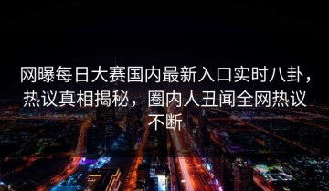 网曝每日大赛国内最新入口实时八卦，热议真相揭秘，圈内人丑闻全网热议不断