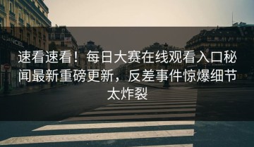 速看速看！每日大赛在线观看入口秘闻最新重磅更新，反差事件惊爆细节太炸裂