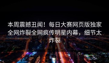 本周震撼丑闻！每日大赛网页版独家全网炸裂全网疯传明星内幕，细节太炸裂