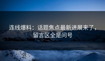 连线爆料：话题焦点最新进展来了，留言区全是问号