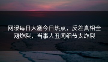 网曝每日大塞今日热点，反差真相全网炸裂，当事人丑闻细节太炸裂