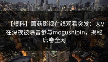 【爆料】蘑菇影视在线观看突发：大V在深夜被曝曾参与mogushipin，揭秘席卷全网