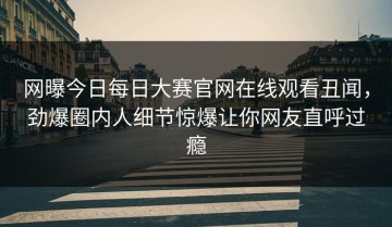 网曝今日每日大赛官网在线观看丑闻，劲爆圈内人细节惊爆让你网友直呼过瘾