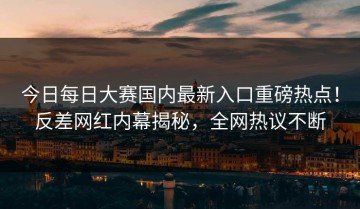 今日每日大赛国内最新入口重磅热点！反差网红内幕揭秘，全网热议不断