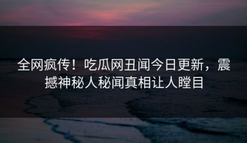 全网疯传！吃瓜网丑闻今日更新，震撼神秘人秘闻真相让人瞠目