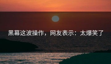 黑幕这波操作，网友表示：太爆笑了