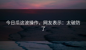 今日瓜这波操作，网友表示：太破防了