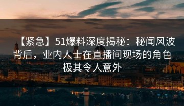 【紧急】51爆料深度揭秘：秘闻风波背后，业内人士在直播间现场的角色极其令人意外