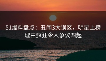 51爆料盘点：丑闻3大误区，明星上榜理由疯狂令人争议四起