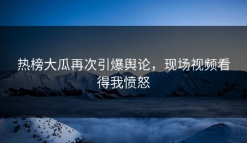 热榜大瓜再次引爆舆论，现场视频看得我愤怒