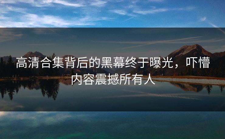 高清合集背后的黑幕终于曝光，吓懵内容震撼所有人