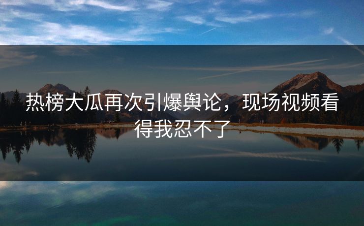 热榜大瓜再次引爆舆论，现场视频看得我忍不了