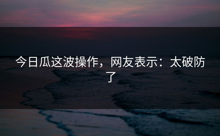 今日瓜这波操作，网友表示：太破防了