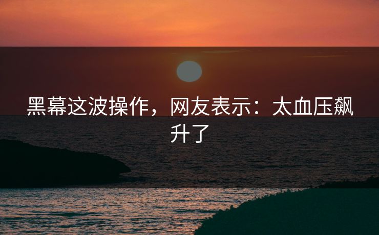 黑幕这波操作，网友表示：太血压飙升了
