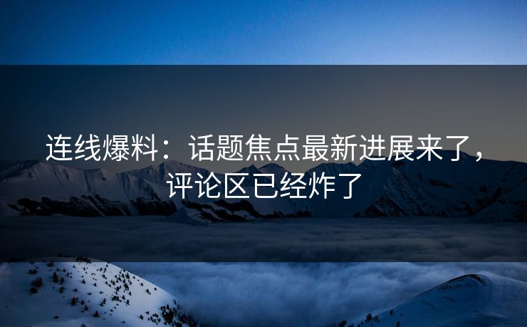 连线爆料：话题焦点最新进展来了，评论区已经炸了
