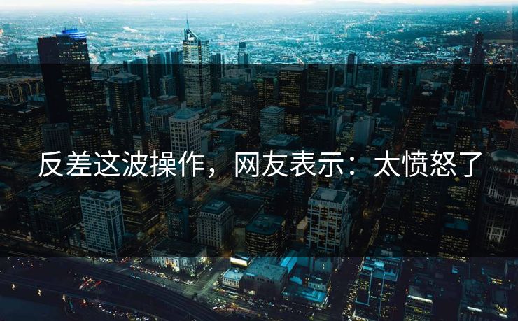 反差这波操作，网友表示：太愤怒了