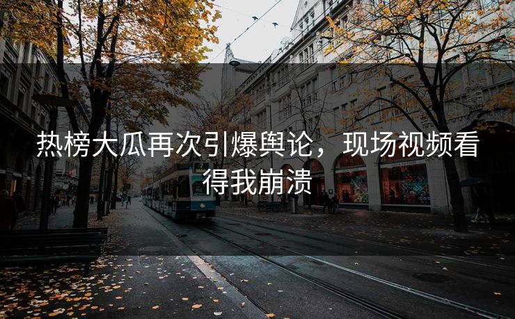 热榜大瓜再次引爆舆论，现场视频看得我崩溃